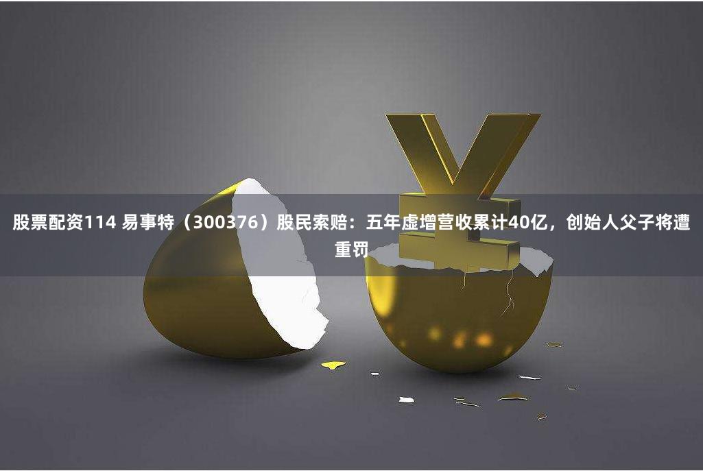 股票配资114 易事特（300376）股民索赔：五年虚增营收累计40亿，创始人父子将遭重罚