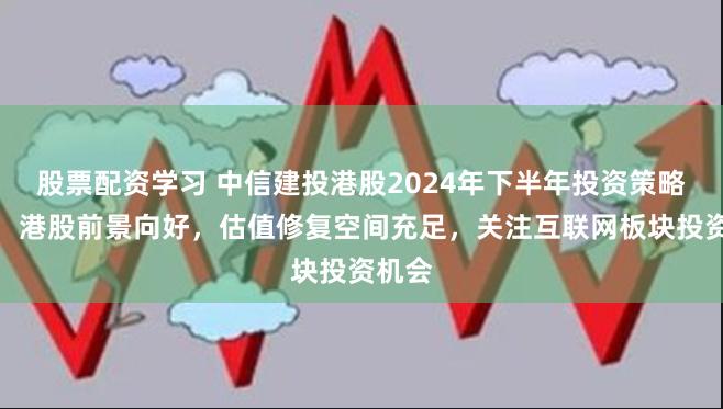 股票配资学习 中信建投港股2024年下半年投资策略展望：港股前景向好，估值修复空间充足，关注互联网板块投资机会