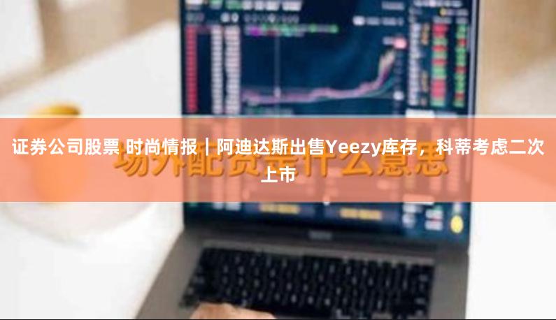 证券公司股票 时尚情报｜阿迪达斯出售Yeezy库存，科蒂考虑二次上市