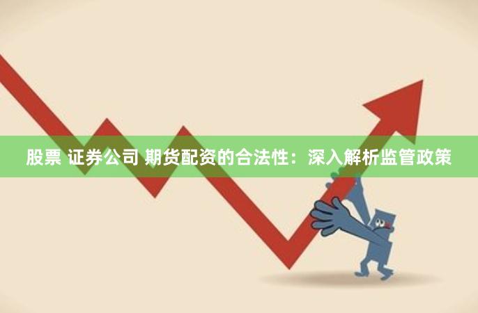 股票 证券公司 期货配资的合法性：深入解析监管政策